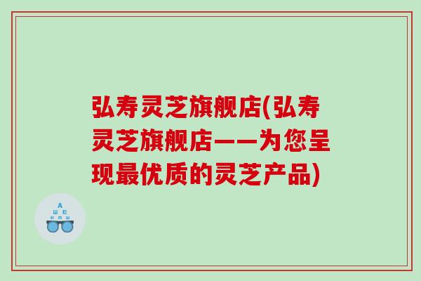 弘寿灵芝旗舰店(弘寿灵芝旗舰店——为您呈现优质的灵芝产品)