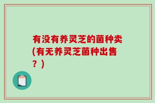 有没有养灵芝的菌种卖(有无养灵芝菌种出售？)