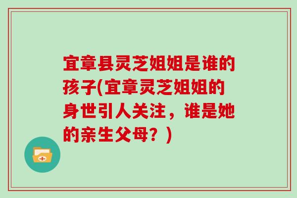 宜章县灵芝姐姐是谁的孩子(宜章灵芝姐姐的身世引人关注，谁是她的亲生父母？)