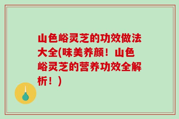 山色峪灵芝的功效做法大全(味美养颜！山色峪灵芝的营养功效全解析！)