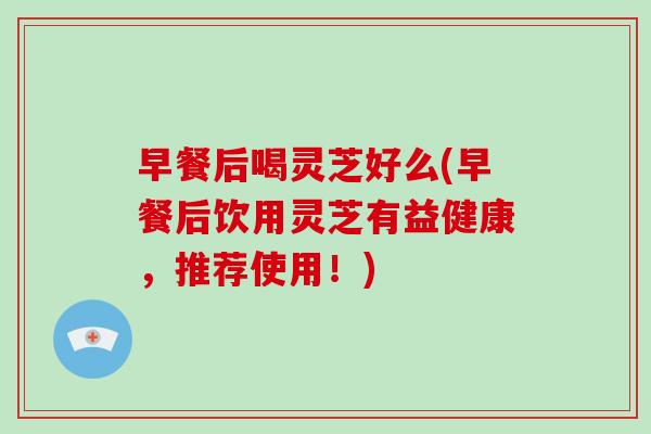 早餐后喝灵芝好么(早餐后饮用灵芝有益健康，推荐使用！)