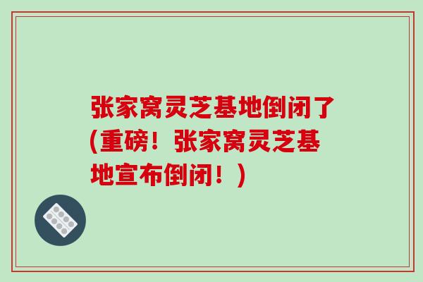 张家窝灵芝基地倒闭了(重磅!张家窝灵芝基地宣布倒闭!) 张家窝灵芝基地倒闭了(重磅!张家窝灵芝基地宣布倒闭!)