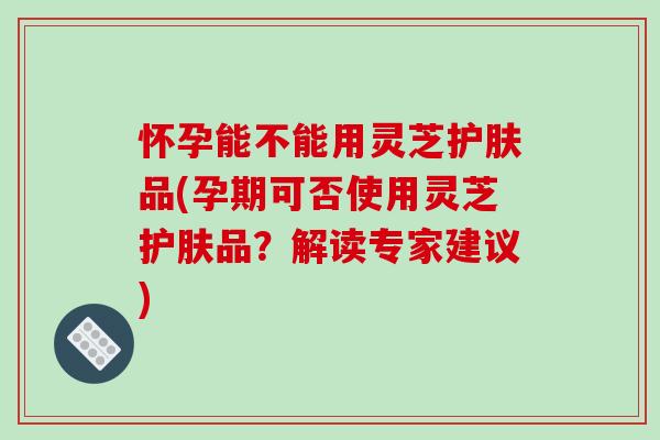 怀孕能不能用灵芝护肤品(孕期可否使用灵芝护肤品？解读专家建议)