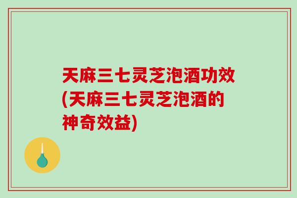 天麻三七灵芝泡酒功效(天麻三七灵芝泡酒的神奇效益) 天麻三七灵芝泡酒功效(天麻三七灵芝泡酒的神奇效益)