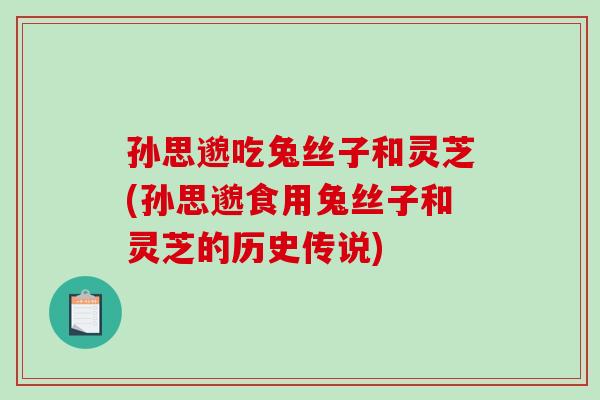 孙思邈吃兔丝子和灵芝(孙思邈食用兔丝子和灵芝的历史传说)
