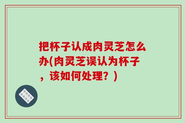 把杯子认成肉灵芝怎么办(肉灵芝误认为杯子，该如何处理？)