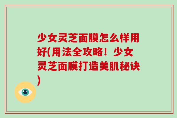 少女灵芝面膜怎么样用好(用法全攻略！少女灵芝面膜打造美肌秘诀)