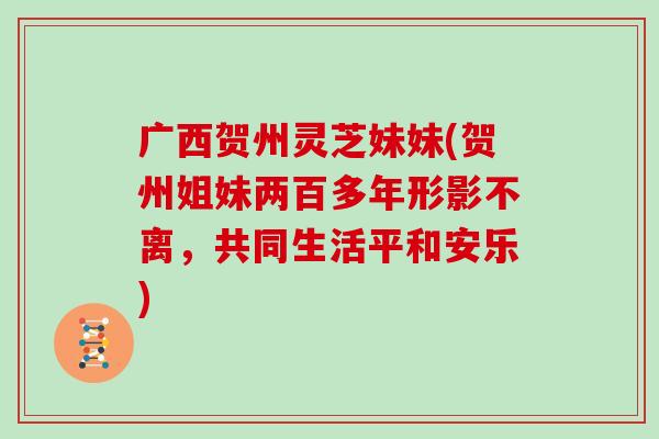广西贺州灵芝妹妹(贺州姐妹两百多年形影不离,共同生活平和安乐) 广西贺州灵芝妹妹(贺州姐妹两百多年形影不离,共同生活平和安乐)
