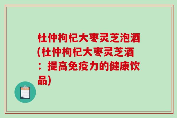 杜仲枸杞大枣灵芝泡酒(杜仲枸杞大枣灵芝酒：提高免疫力的健康饮品)