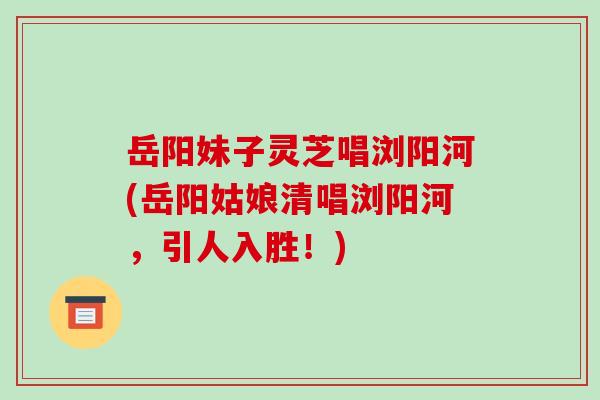 岳阳妹子灵芝唱浏阳河(岳阳姑娘清唱浏阳河,引人入胜!) 岳阳妹子灵芝唱浏阳河(岳阳姑娘清唱浏阳河,引人入胜!)