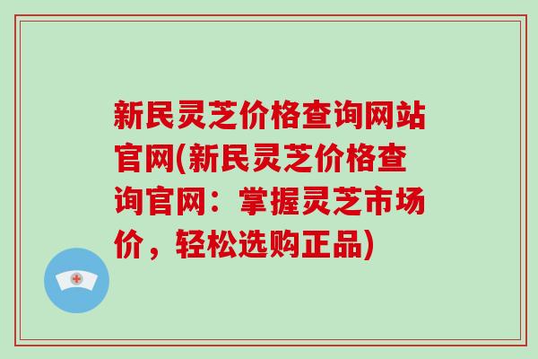 新民灵芝价格查询网站官网(新民灵芝价格查询官网:掌握灵芝市场价,轻松选购正品) 新民灵芝价格查询网站官网(新民灵芝价格查询官网:掌握灵芝市场价,轻松选购正品)