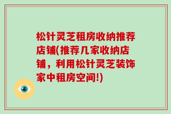 松针灵芝租房收纳推荐店铺(推荐几家收纳店铺,利用松针灵芝装饰家中租房空间!) 松针灵芝租房收纳推荐店铺(推荐几家收纳店铺,利用松针灵芝装饰家中租房空间!)