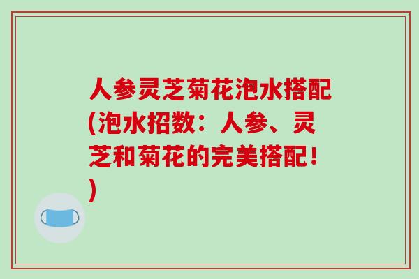 人参灵芝菊花泡水搭配(泡水招数：人参、灵芝和菊花的完美搭配！)