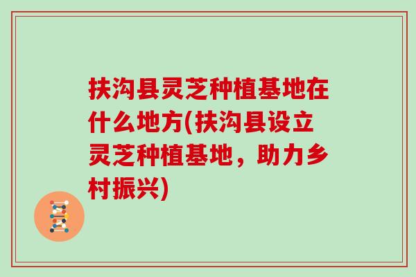 扶沟县灵芝种植基地在什么地方(扶沟县设立灵芝种植基地，助力乡村振兴)
