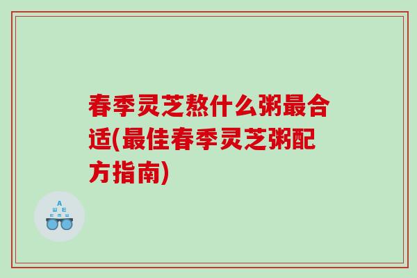 春季灵芝熬什么粥合适(佳春季灵芝粥配方指南) 春季灵芝熬什么粥合适(佳春季灵芝粥配方指南)