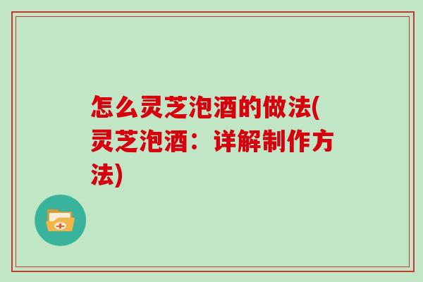 怎么灵芝泡酒的做法(灵芝泡酒：详解制作方法)