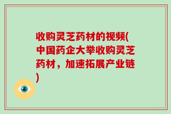 收购灵芝药材的视频(中国药企大举收购灵芝药材，加速拓展产业链)