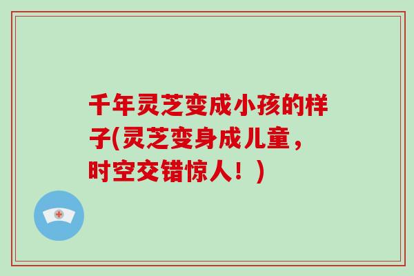 千年灵芝变成小孩的样子(灵芝变身成儿童,时空交错惊人!) 千年灵芝变成小孩的样子(灵芝变身成儿童,时空交错惊人!)