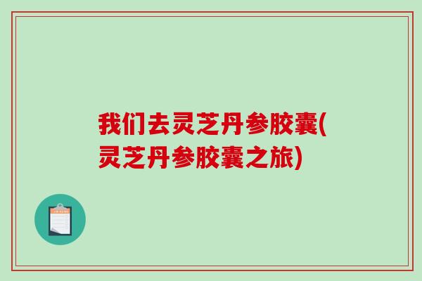 我们去灵芝丹参胶囊(灵芝丹参胶囊之旅)
