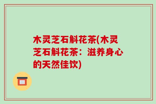 木灵芝石斛花茶(木灵芝石斛花茶：滋养身心的天然佳饮)