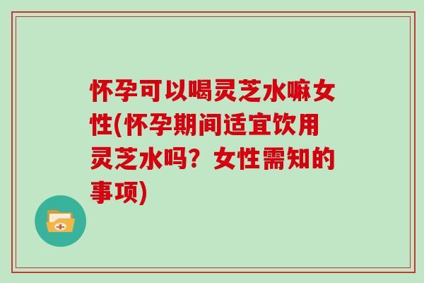 怀孕可以喝灵芝水嘛女性(怀孕期间适宜饮用灵芝水吗？女性需知的事项)