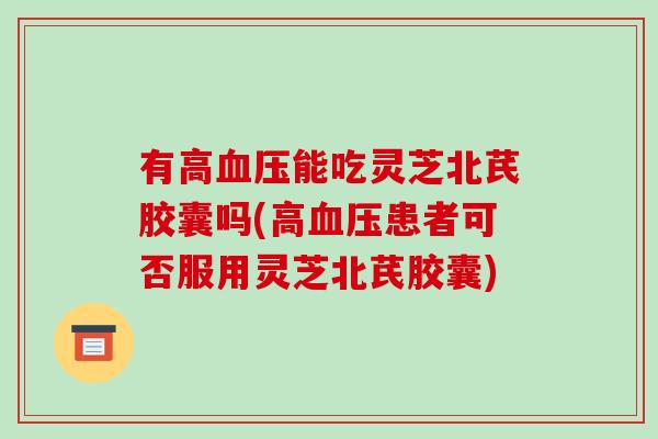 有高血压能吃灵芝北芪胶囊吗(高血压患者可否服用灵芝北芪胶囊)