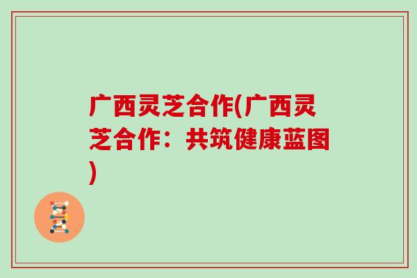广西灵芝合作(广西灵芝合作：共筑健康蓝图)