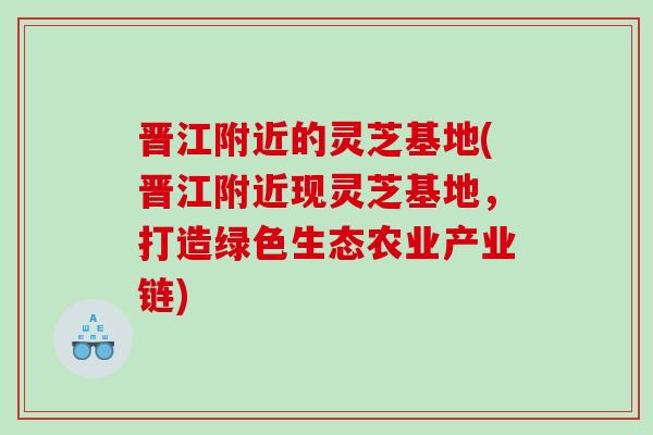 晋江附近的灵芝基地(晋江附近现灵芝基地，打造绿色生态农业产业链)