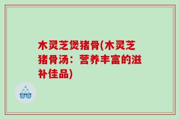 木灵芝煲猪骨(木灵芝猪骨汤:营养丰富的滋补佳品) 木灵芝煲猪骨(木灵芝猪骨汤:营养丰富的滋补佳品)