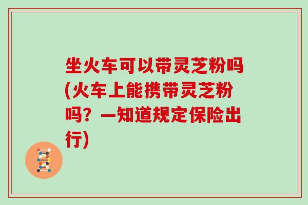坐火车可以带灵芝粉吗(火车上能携带灵芝粉吗?—知道规定保险出行) 坐火车可以带灵芝粉吗(火车上能携带灵芝粉吗?—知道规定保险出行)