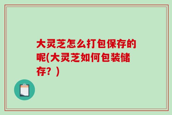 大灵芝怎么打包保存的呢(大灵芝如何包装储存?) 大灵芝怎么打包保存的呢(大灵芝如何包装储存?)