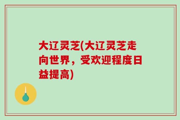 大辽灵芝(大辽灵芝走向世界,受欢迎程度日益提高) 大辽灵芝(大辽灵芝走向世界,受欢迎程度日益提高)