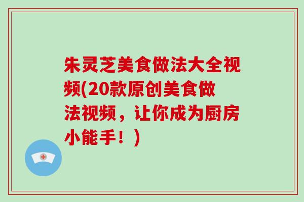 朱灵芝美食做法大全视频(20款原创美食做法视频，让你成为厨房小能手！)