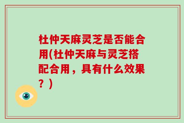 杜仲天麻灵芝是否能合用(杜仲天麻与灵芝搭配合用，具有什么效果？)