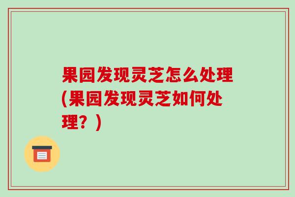 果园发现灵芝怎么处理(果园发现灵芝如何处理？)