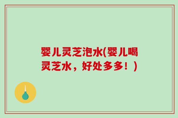婴儿灵芝泡水(婴儿喝灵芝水,好处多多!) 婴儿灵芝泡水(婴儿喝灵芝水,好处多多!)