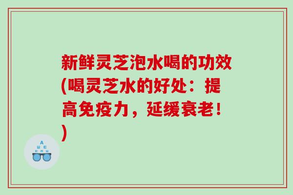 新鲜灵芝泡水喝的功效(喝灵芝水的好处:提高免疫力,延缓!) 新鲜灵芝泡水喝的功效(喝灵芝水的好处:提高免疫力,延缓!)