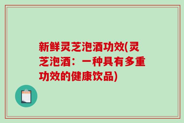 新鲜灵芝泡酒功效(灵芝泡酒：一种具有多重功效的健康饮品)
