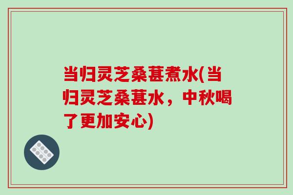 当归灵芝桑葚煮水(当归灵芝桑葚水,中秋喝了更加安心) 当归灵芝桑葚煮水(当归灵芝桑葚水,中秋喝了更加安心)
