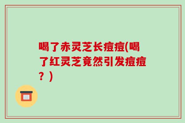喝了赤灵芝长痘痘(喝了红灵芝竟然引发痘痘?) 喝了赤灵芝长痘痘(喝了红灵芝竟然引发痘痘?)