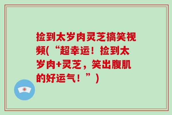 捡到太岁肉灵芝搞笑视频(“超幸运!捡到太岁肉+灵芝,笑出腹肌的好运气!”) 捡到太岁肉灵芝搞笑视频(“超幸运!捡到太岁肉+灵芝,笑出腹肌的好运气!”)