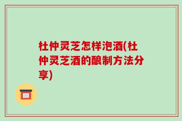 杜仲灵芝怎样泡酒(杜仲灵芝酒的酿制方法分享)