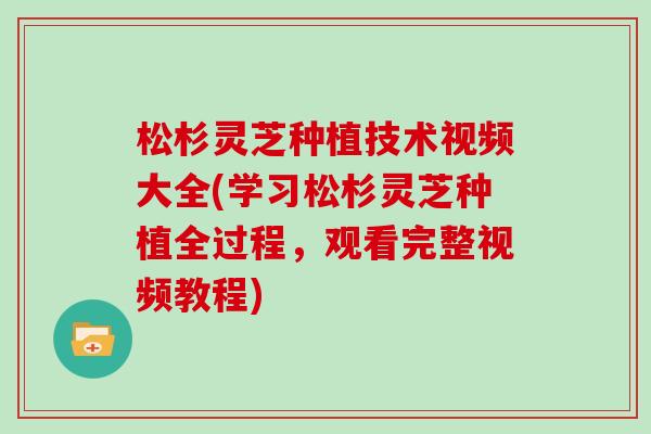 松杉灵芝种植技术视频大全(学习松杉灵芝种植全过程，观看完整视频教程)