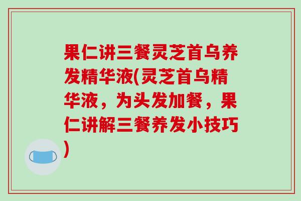 果仁讲三餐灵芝首乌养发精华液(灵芝首乌精华液,为头发加餐,果仁讲解三餐养发小技巧) 果仁讲三餐灵芝首乌养发精华液(灵芝首乌精华液,为头发加餐,果仁讲解三餐养发小技巧)