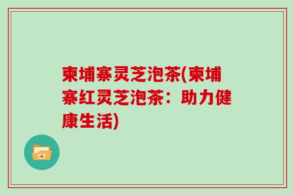 柬埔寨灵芝泡茶(柬埔寨红灵芝泡茶:助力健康生活) 柬埔寨灵芝泡茶(柬埔寨红灵芝泡茶:助力健康生活)