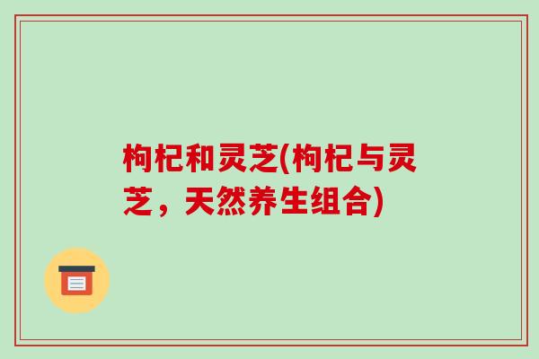 枸杞和灵芝(枸杞与灵芝，天然养生组合)