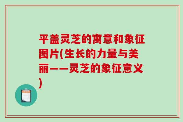 平盖灵芝的寓意和象征图片(生长的力量与美丽——灵芝的象征意义)