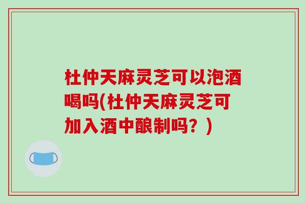 杜仲天麻灵芝可以泡酒喝吗(杜仲天麻灵芝可加入酒中酿制吗？)