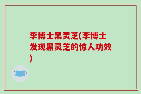 李博士黑灵芝(李博士发现黑灵芝的惊人功效) 李博士黑灵芝(李博士发现黑灵芝的惊人功效)