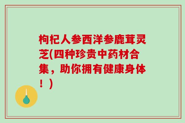 枸杞人参西洋参鹿茸灵芝(四种珍贵材合集,助你拥有健康身体!) 枸杞人参西洋参鹿茸灵芝(四种珍贵材合集,助你拥有健康身体!)